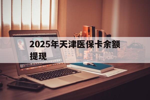 朔州最新2025年天津医保卡余额提现方法分析(最方便真实的朔州2025年天津医保卡余额提现多少方法)