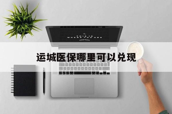 朔州最新运城医保哪里可以兑现方法分析(最方便真实的朔州运城医保中心在哪方法)